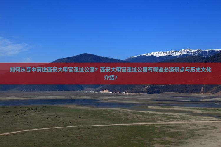 如何从晋中前往西安大明宫遗址公园？西安大明宫遗址公园有哪些必游景点与历史文化介绍？