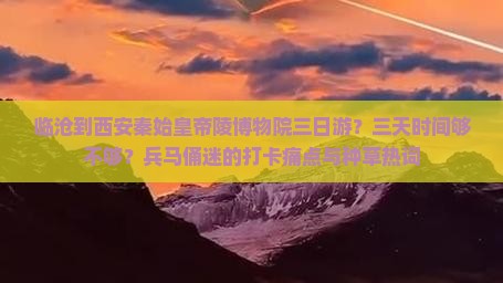 临沧到西安秦始皇帝陵博物院三日游？三天时间够不够？兵马俑迷的打卡痛点与种草热词