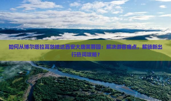 如何从博尔塔拉高效抵达西安大唐芙蓉园：解决游客痛点，解锁新出行热词攻略？