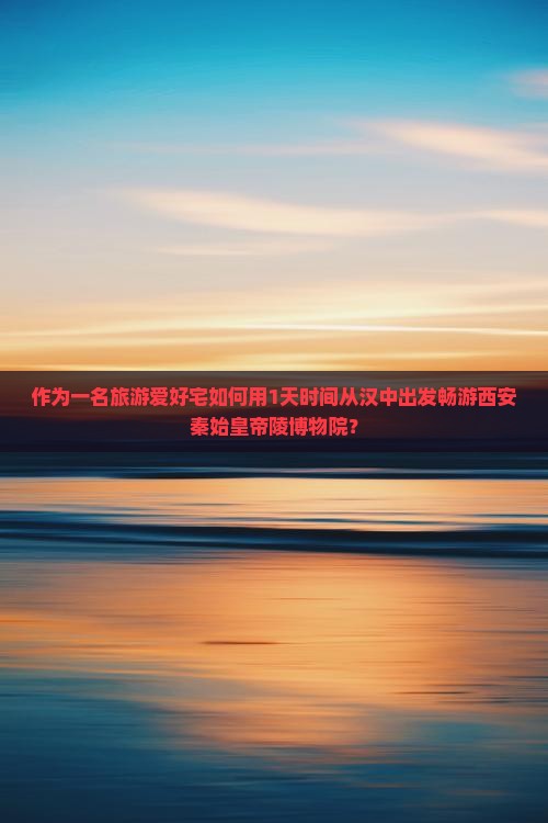 作为一名旅游爱好宅如何用1天时间从汉中出发畅游西安秦始皇帝陵博物院？