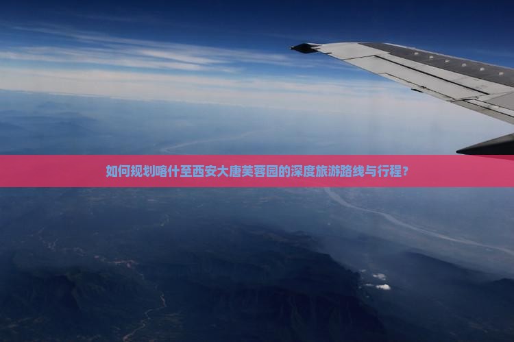 如何规划喀什至西安大唐芙蓉园的深度旅游路线与行程？