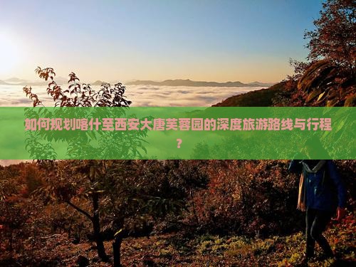 如何规划喀什至西安大唐芙蓉园的深度旅游路线与行程？