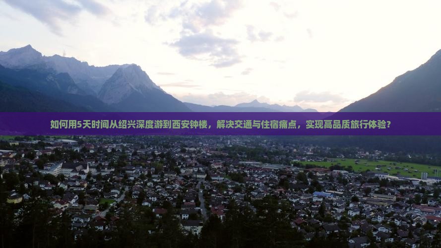 如何用5天时间从绍兴深度游到西安钟楼，解决交通与住宿痛点，实现高品质旅行体验？