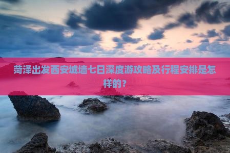 菏泽出发西安城墙七日深度游攻略及行程安排是怎样的？