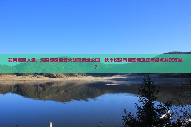 如何规避人潮，深度游览西安大明宫遗址公园，秋季攻略有哪些新玩法与痛点解决方案？