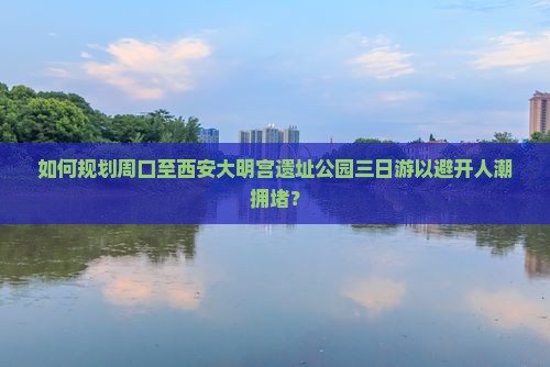 如何规划周口至西安大明宫遗址公园三日游以避开人潮拥堵？