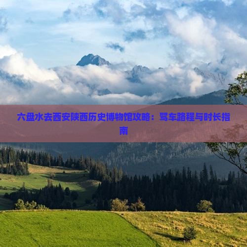 六盘水去西安陕西历史博物馆攻略：驾车路程与时长指南