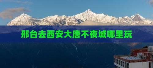 邢台去西安大唐不夜城哪里玩