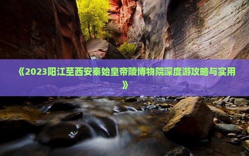 《2023阳江至西安秦始皇帝陵博物院深度游攻略与实用》