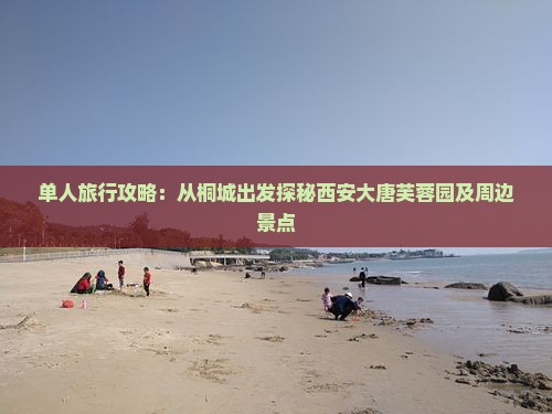 单人旅行攻略：从桐城出发探秘西安大唐芙蓉园及周边景点