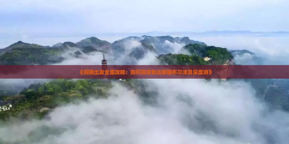 《铜陵出发全面攻略：如何高效到达新疆布尔津及深度游》