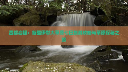 昌都启程：新疆伊犁大草原七日旅游攻略与草原探秘之旅