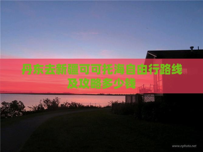 丹东去新疆可可托海自由行路线及攻略多少钱