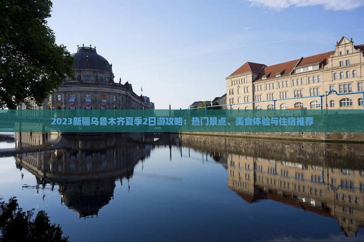 2023新疆乌鲁木齐夏季2日游攻略：热门景点、美食体验与住宿推荐