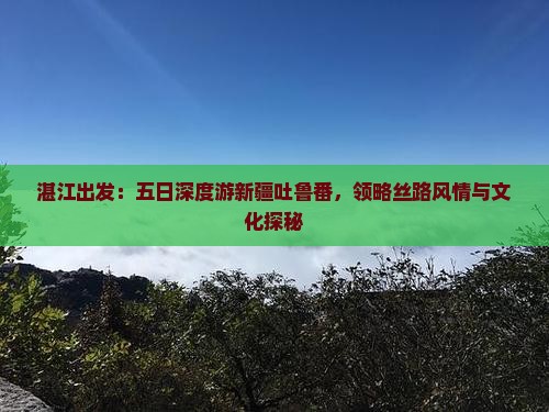 湛江出发：五日深度游新疆吐鲁番，领略丝路风情与文化探秘