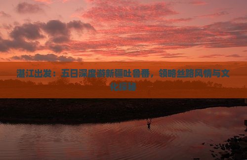 湛江出发：五日深度游新疆吐鲁番，领略丝路风情与文化探秘