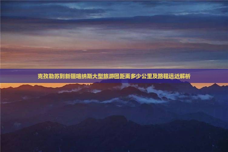 克孜勒苏到新疆喀纳斯大型旅游团距离多少公里及路程远近解析