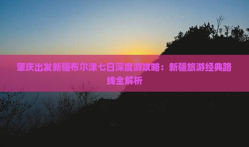肇庆出发新疆布尔津七日深度游攻略：新疆旅游经典路线全解析