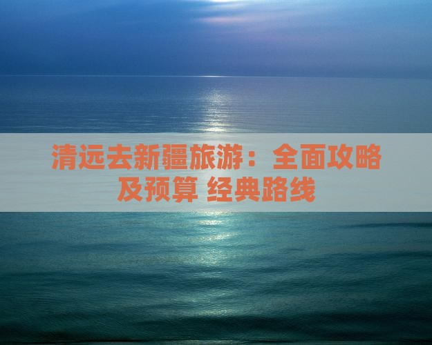 清远去新疆旅游：全面攻略及预算+经典路线