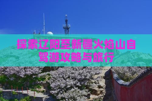 探索辽阳至新疆火焰山自驾游攻略与旅行