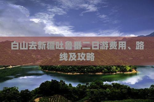 白山去新疆吐鲁番二日游费用、路线及攻略