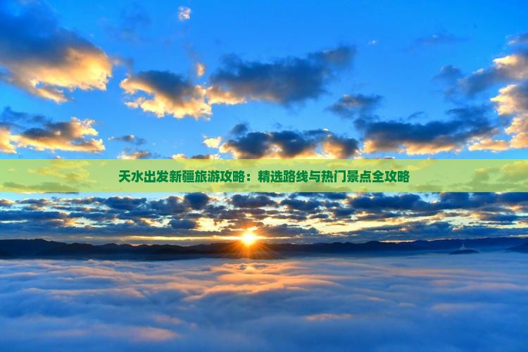 天水出发新疆旅游攻略：精选路线与热门景点全攻略