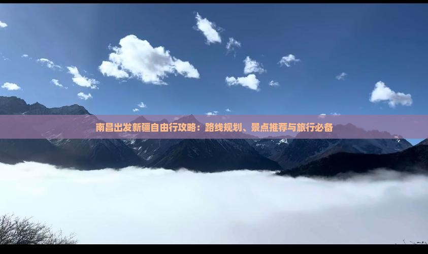 南昌出发新疆自由行攻略：路线规划、景点推荐与旅行必备