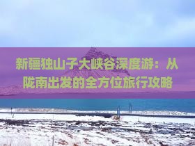 新疆独山子大峡谷深度游：从陇南出发的全方位旅行攻略与