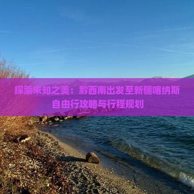 探索未知之美：黔西南出发至新疆喀纳斯自由行攻略与行程规划