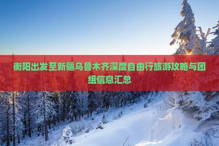 衡阳出发至新疆乌鲁木齐深度自由行旅游攻略与团组信息汇总