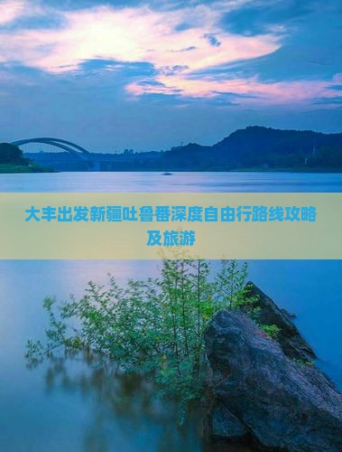 大丰出发新疆吐鲁番深度自由行路线攻略及旅游