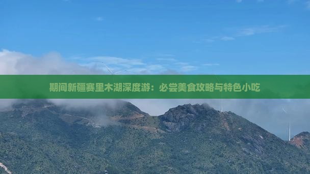 期间新疆赛里木湖深度游：必尝美食攻略与特色小吃