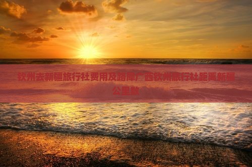 钦州去新疆旅行社费用及路犀广西钦州旅行社距离新疆公里数