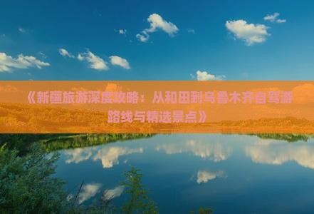 《新疆旅游深度攻略：从和田到乌鲁木齐自驾游路线与精选景点》