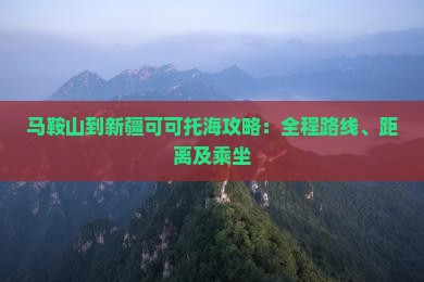 马鞍山到新疆可可托海攻略：全程路线、距离及乘坐