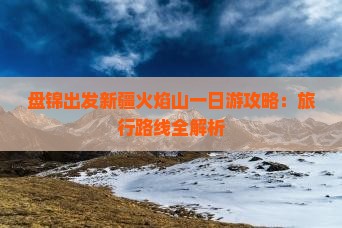 盘锦出发新疆火焰山一日游攻略：旅行路线全解析