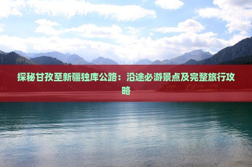 探秘甘孜至新疆独库公路：沿途必游景点及完整旅行攻略