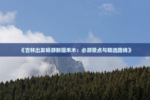 《吉林出发畅游新疆禾木：必游景点与精选路线》