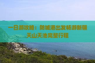 一日游攻略：防城港出发畅游新疆天山天池完整行程