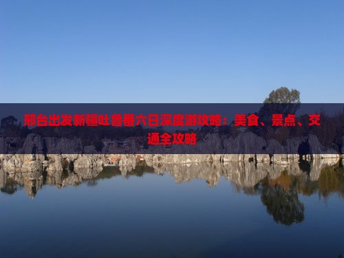 邢台出发新疆吐鲁番六日深度游攻略：美食、景点、交通全攻略