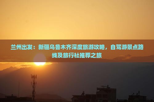 兰州出发：新疆乌鲁木齐深度旅游攻略，自驾游景点路线及旅行社推荐之旅