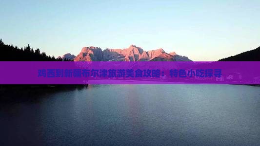 鸡西到新疆布尔津旅游美食攻略：特色小吃探寻