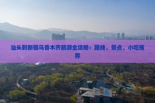 汕头到新疆乌鲁木齐旅游全攻略：路线、景点、小吃推荐