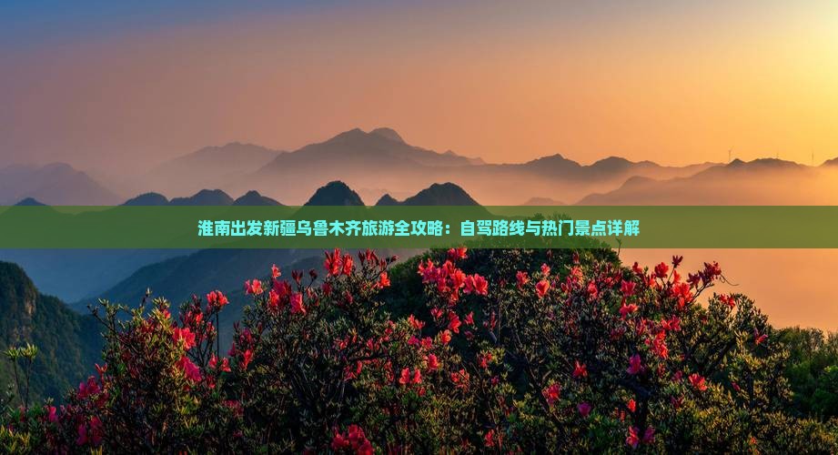 淮南出发新疆乌鲁木齐旅游全攻略：自驾路线与热门景点详解