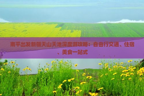 南平出发新疆天山天池深度游攻略：自由行交通、住宿、美食一站式