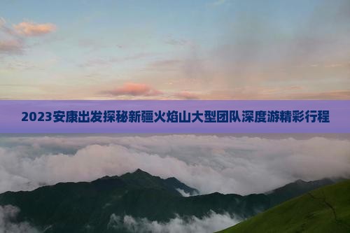 2023安康出发探秘新疆火焰山大型团队深度游精彩行程