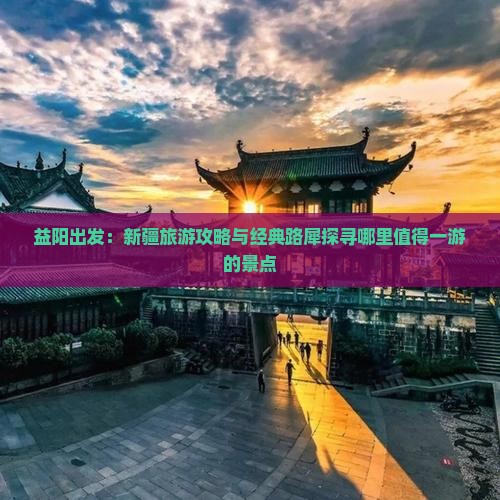 益阳出发：新疆旅游攻略与经典路犀探寻哪里值得一游的景点