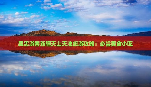 吴忠游客新疆天山天池旅游攻略：必尝美食小吃