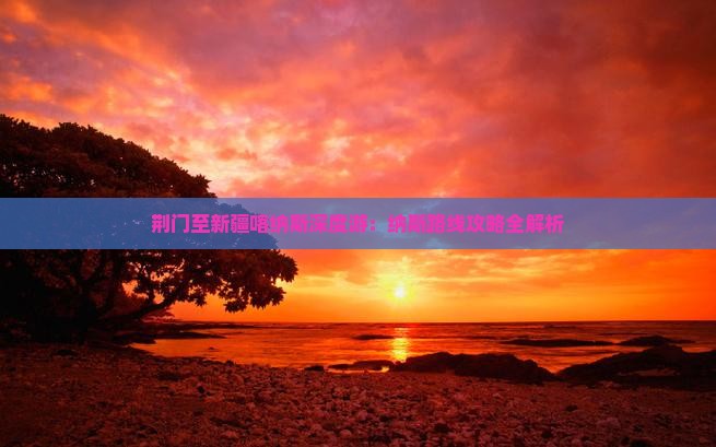荆门至新疆喀纳斯深度游：纳斯路线攻略全解析