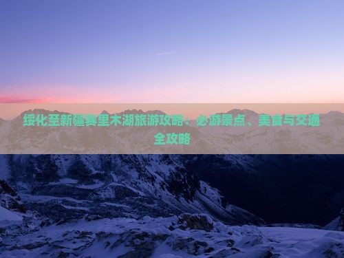 绥化至新疆赛里木湖旅游攻略：必游景点、美食与交通全攻略